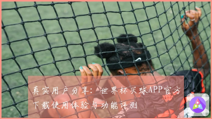 真实用户分享：世界杯买球APP官方下载使用体验与功能评测