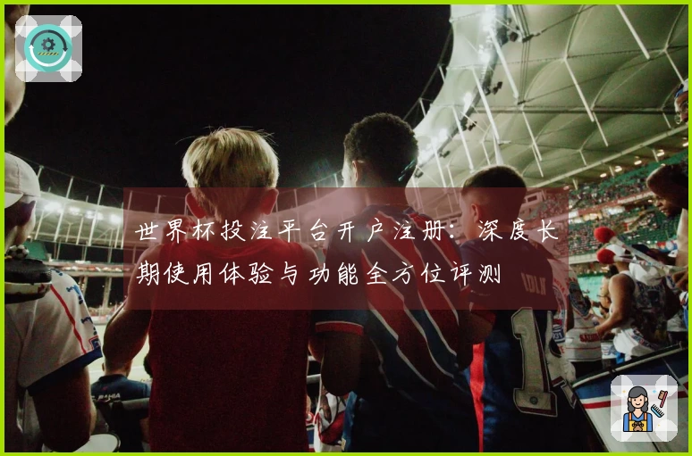 世界杯投注平台开户注册：深度长期使用体验与功能全方位评测