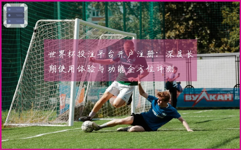 世界杯投注平台开户注册：深度长期使用体验与功能全方位评测
